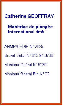Zone de Texte: Catherine GEOFFRAY
Monitrice de plongée
International ××
ANMP/CEDIP N° 2029
Brevet d'état N° 013 94 0730
Moniteur fédéral N° 9230
Moniteur fédéral Bio N° 22