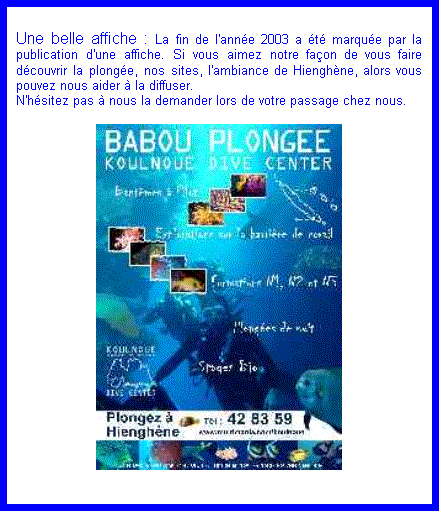 Zone de Texte: Une belle affiche : La fin de l'ann�e 2003 a �t� marqu�e par la publication d'une affiche. Si vous aimez notre fa�on de vous faire d�couvrir la plong�e, nos sites, l'ambiance de Hiengh�ne, alors vous pouvez nous aider � la diffuser.
N'h�sitez pas � nous la demander lors de votre passage chez nous.

 












Photos souvenir : Nous venons de r�aliser un CD ROOM sur le th�me de la plong�e � Hiengh�ne. Vous y trouverez :

1 - les 800 plus belles photos prises sur les sites incomparables du Babou Plong�e � Koulnou� Dive Center.
2 � Un diaporama reprenant toutes les images du CD.
3 � Un �conomiseur d'�cran g�ant�
4 � notre site Internet.

Le tout pour la modique somme de 2500 CFP

